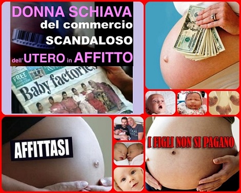 Utero in affitto: la nuova frontiera dello schiavismo. Un mero atto commerciale, che prevede lo sfruttamento di donne, spesso in stato di indigenza, per realizzare il capriccio egoistico di alcuni soggetti e per sviluppare il business degli allevamenti di essere umani”. Talune organizzazioni infatti offrono “listini” di donne disposte ad affrontare una gravidanza per conto di altri soggetti (coppie etero sterili, coppie omosessuali, single).