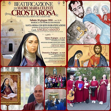 Papa Francesco ha deciso la Beatificazione di Suro Maria Celeste Crostarosa, che sarà celebrata a Foggia il 18 giugno 2016. - Nata a Napoli nel 1696, già monaca, si incontrò con S. Alfonso de Liguori, ormai sacerdote in cerca di conferma formare un gruppo di evangelizzatori dei poveri della campagna. Sr. Maria Celeste lo confermò da una visione ricevuta e nel 1732 nascerà la Congregazione dei Redentoristi. Ella stessa con l'aiuto di S. Alfonso nel 1731 aveva dato inizio a quelle che saranno le Monache del SS. Redentore, ma dovette passare attraverso varie prove. Mprì a Foggia il 14 settembre 1755, e San Gerardo Maiella ne vide l'amima salire al cielo in forma di colomba.